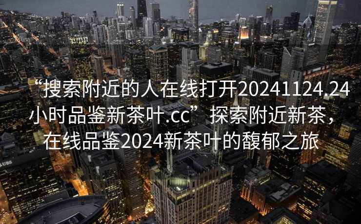 “搜索附近的人在線打開20241124.24小時品鑒新茶葉.cc”探索附近新茶，在線品鑒2024新茶葉的馥郁之旅
