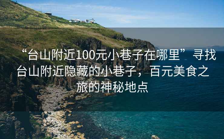 “臺山附近100元小巷子在哪里”尋找臺山附近隱藏的小巷子，百元美食之旅的神秘地點