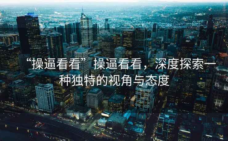 “操逼看看”操逼看看，深度探索一種獨特的視角與態度