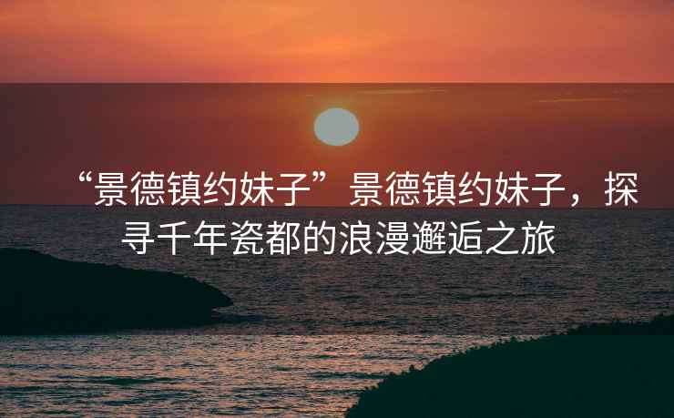 “景德鎮約妹子”景德鎮約妹子，探尋千年瓷都的浪漫邂逅之旅