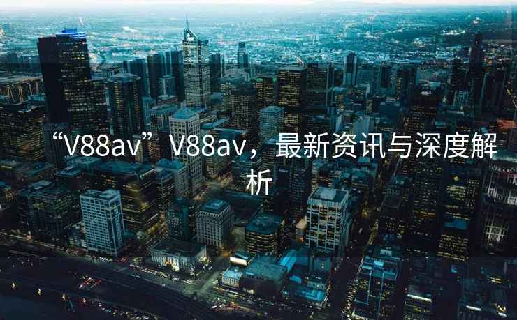 “V88av”V88av，最新資訊與深度解析