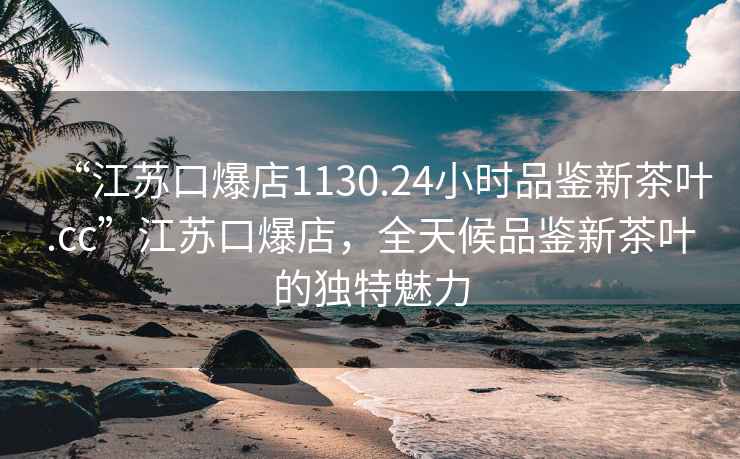 “江蘇口爆店1130.24小時品鑒新茶葉.cc”江蘇口爆店，全天候品鑒新茶葉的獨特魅力