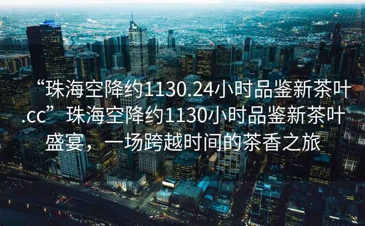 “珠海空降約1130.24小時(shí)品鑒新茶葉.cc”珠海空降約1130小時(shí)品鑒新茶葉盛宴，一場(chǎng)跨越時(shí)間的茶香之旅
