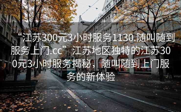 “江蘇300元3小時(shí)服務(wù)1130.隨叫隨到服務(wù)上門.cc”江蘇地區(qū)獨(dú)特的江蘇300元3小時(shí)服務(wù)揭秘，隨叫隨到上門服務(wù)的新體驗(yàn)