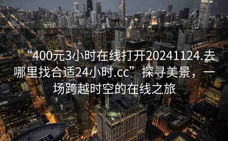“400元3小時(shí)在線打開(kāi)20241124.去哪里找合適24小時(shí).cc”探尋美景，一場(chǎng)跨越時(shí)空的在線之旅