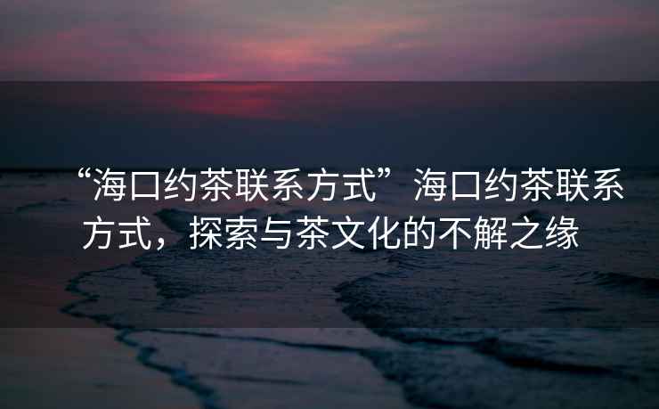 “海口約茶聯系方式”海口約茶聯系方式，探索與茶文化的不解之緣