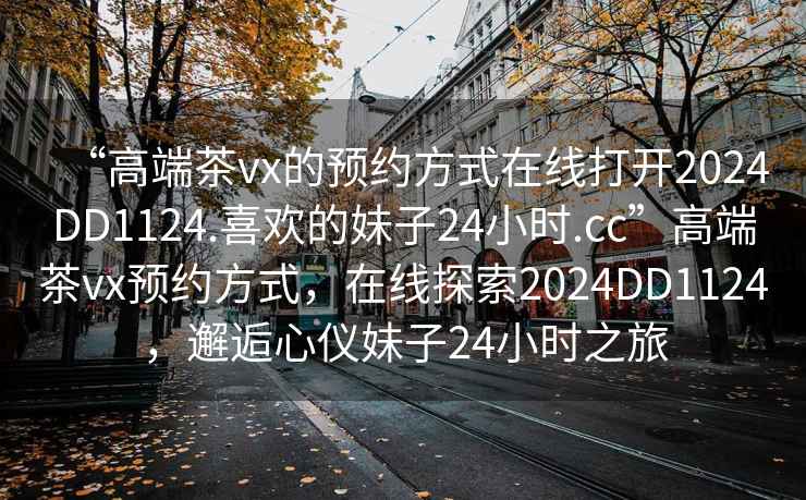“高端茶vx的預約方式在線打開2024DD1124.喜歡的妹子24小時.cc”高端茶vx預約方式，在線探索2024DD1124，邂逅心儀妹子24小時之旅