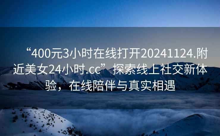 “400元3小時(shí)在線打開20241124.附近美女24小時(shí).cc”探索線上社交新體驗(yàn)，在線陪伴與真實(shí)相遇
