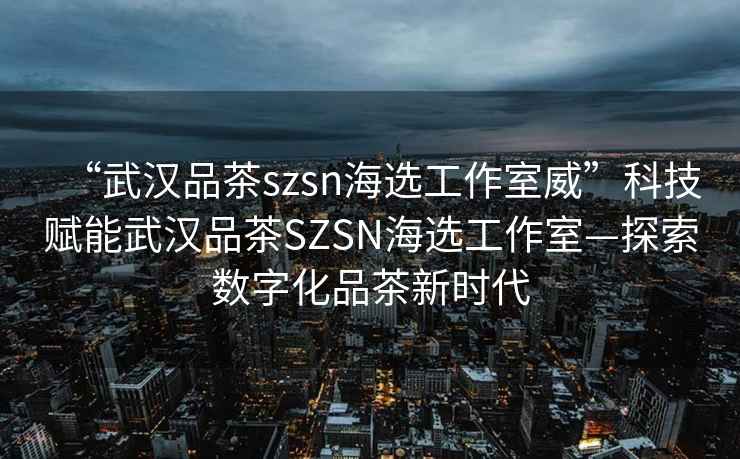 “武漢品茶szsn海選工作室威”科技賦能武漢品茶SZSN海選工作室—探索數(shù)字化品茶新時代