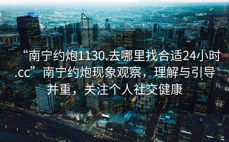 “南寧約炮1130.去哪里找合適24小時.cc”南寧約炮現(xiàn)象觀察，理解與引導(dǎo)并重，關(guān)注個人社交健康
