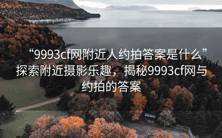 “9993cf網附近人約拍答案是什么”探索附近攝影樂趣，揭秘9993cf網與約拍的答案
