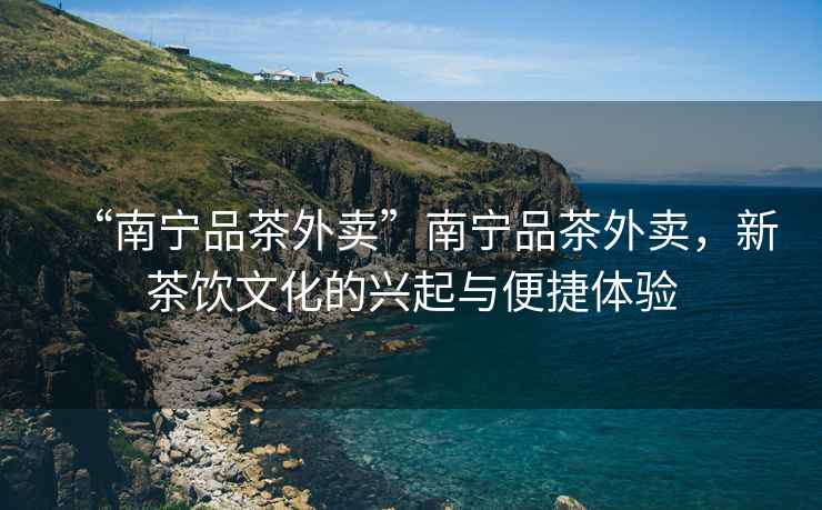 “南寧品茶外賣”南寧品茶外賣，新茶飲文化的興起與便捷體驗(yàn)