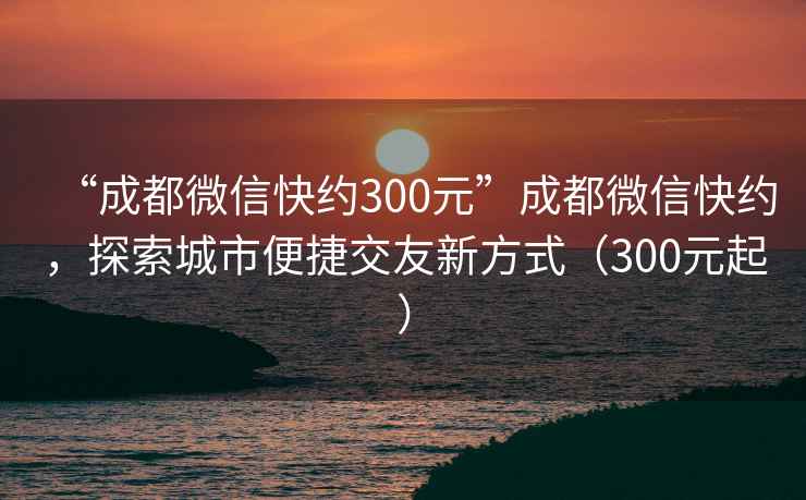 “成都微信快約300元”成都微信快約，探索城市便捷交友新方式（300元起）