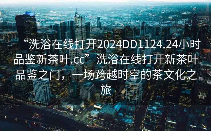 “洗浴在線打開2024DD1124.24小時品鑒新茶葉.cc”洗浴在線打開新茶葉品鑒之門，一場跨越時空的茶文化之旅