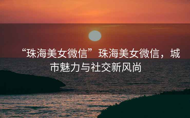 “珠海美女微信”珠海美女微信，城市魅力與社交新風尚