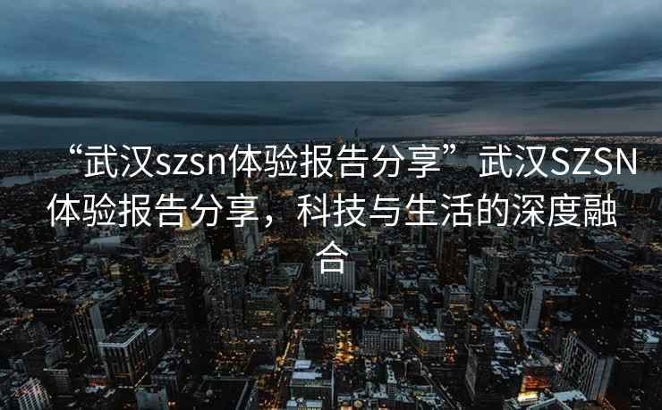 “武漢szsn體驗報告分享”武漢SZSN體驗報告分享，科技與生活的深度融合