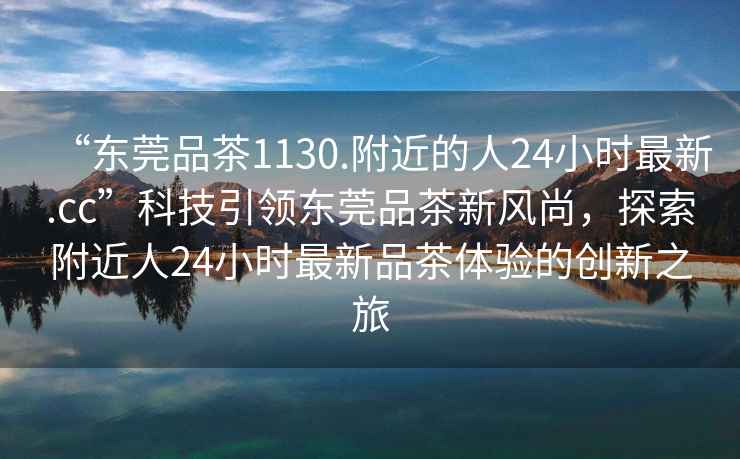 “東莞品茶1130.附近的人24小時(shí)最新.cc”科技引領(lǐng)東莞品茶新風(fēng)尚，探索附近人24小時(shí)最新品茶體驗(yàn)的創(chuàng)新之旅