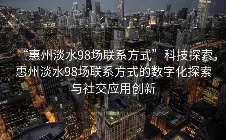 “惠州淡水98場聯(lián)系方式”科技探索，惠州淡水98場聯(lián)系方式的數(shù)字化探索與社交應(yīng)用創(chuàng)新