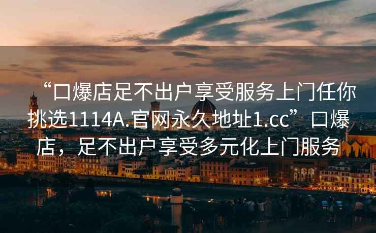 “口爆店足不出戶享受服務上門任你挑選1114A.官網永久地址1.cc”口爆店，足不出戶享受多元化上門服務