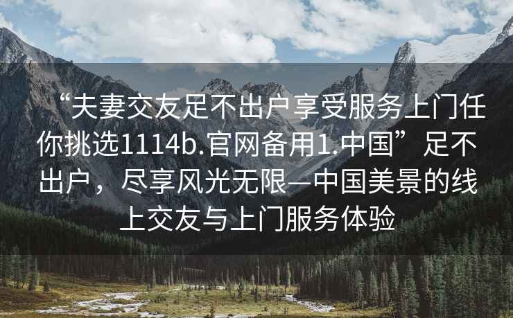 “夫妻交友足不出戶享受服務(wù)上門任你挑選1114b.官網(wǎng)備用1.中國”足不出戶，盡享風(fēng)光無限—中國美景的線上交友與上門服務(wù)體驗
