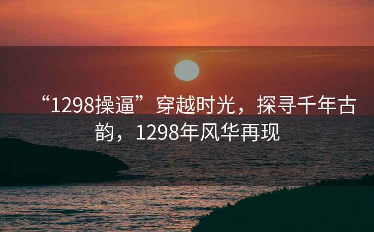 “1298操逼”穿越時光，探尋千年古韻，1298年風華再現(xiàn)