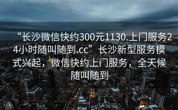 “長沙微信快約300元1130.上門服務24小時隨叫隨到.cc”長沙新型服務模式興起，微信快約上門服務，全天候隨叫隨到
