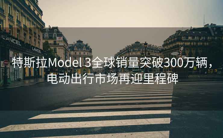 特斯拉Model 3全球銷量突破300萬輛，電動(dòng)出行市場再迎里程碑