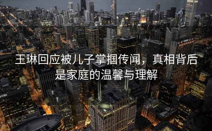 王琳回應被兒子掌摑傳聞，真相背后是家庭的溫馨與理解