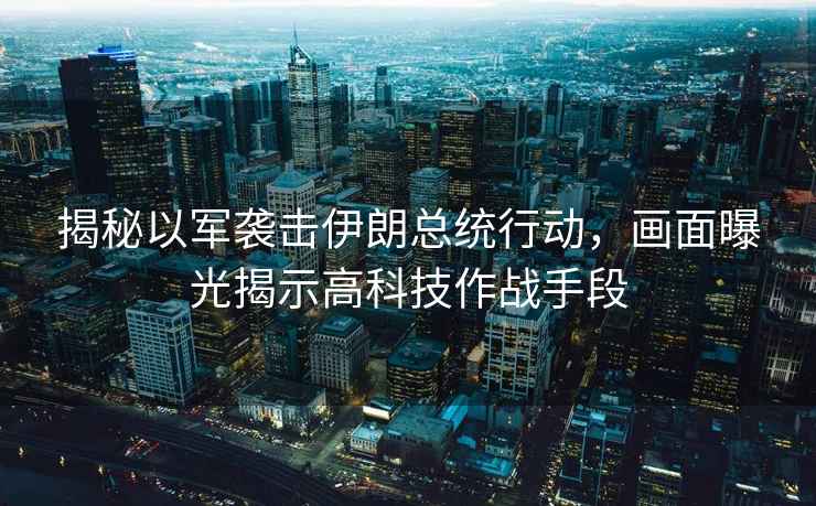 揭秘以軍襲擊伊朗總統(tǒng)行動，畫面曝光揭示高科技作戰(zhàn)手段