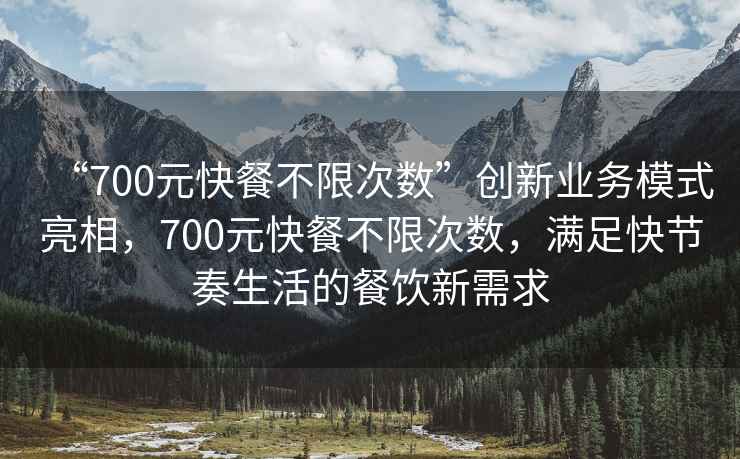 “700元快餐不限次數”創新業務模式亮相，700元快餐不限次數，滿足快節奏生活的餐飲新需求
