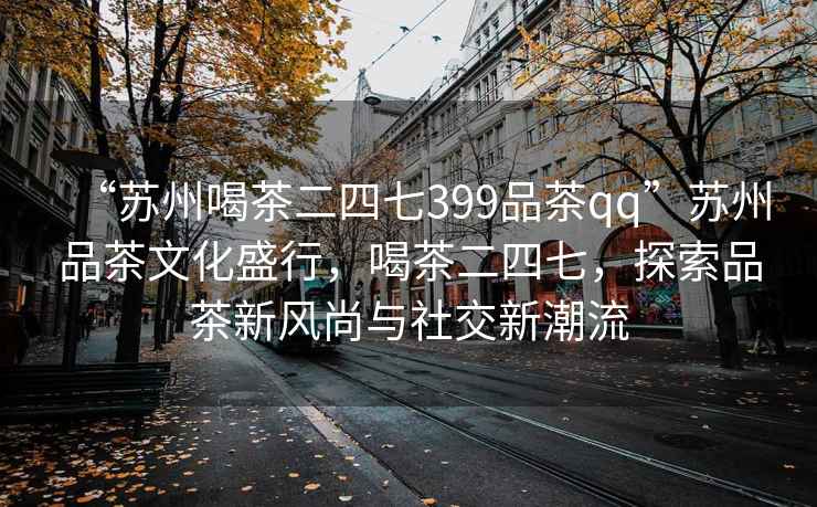 “蘇州喝茶二四七399品茶qq”蘇州品茶文化盛行，喝茶二四七，探索品茶新風尚與社交新潮流
