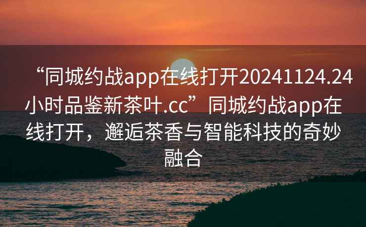 “同城約戰(zhàn)app在線打開20241124.24小時品鑒新茶葉.cc”同城約戰(zhàn)app在線打開，邂逅茶香與智能科技的奇妙融合