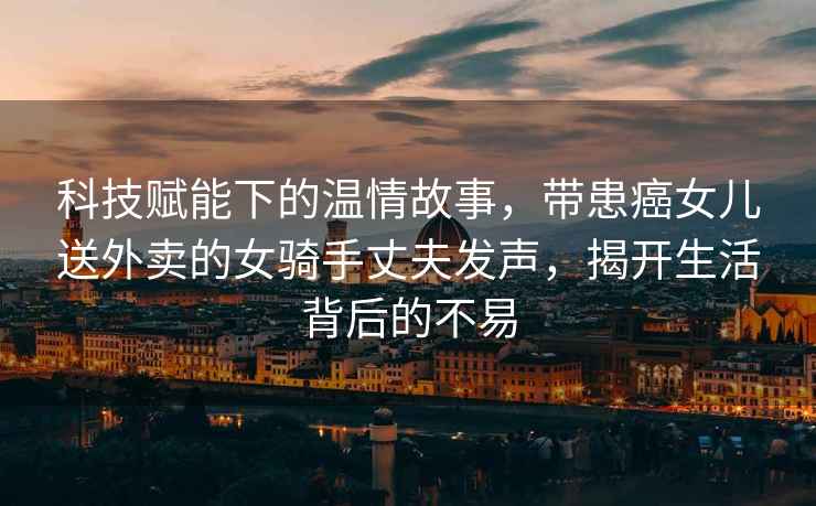 科技賦能下的溫情故事，帶患癌女兒送外賣的女騎手丈夫發聲，揭開生活背后的不易