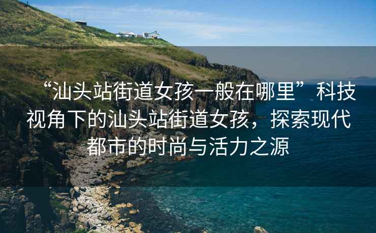 “汕頭站街道女孩一般在哪里”科技視角下的汕頭站街道女孩，探索現代都市的時尚與活力之源