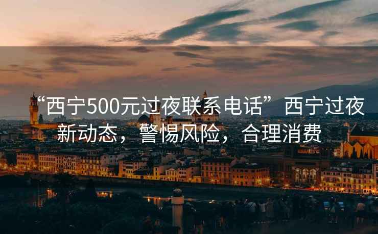 “西寧500元過夜聯系電話”西寧過夜新動態，警惕風險，合理消費