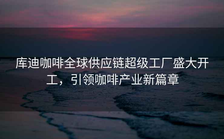 庫迪咖啡全球供應鏈超級工廠盛大開工，引領咖啡產業新篇章