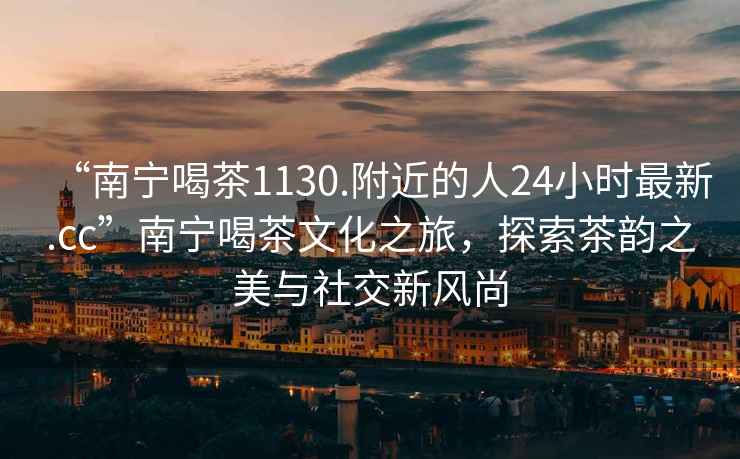 “南寧喝茶1130.附近的人24小時最新.cc”南寧喝茶文化之旅，探索茶韻之美與社交新風尚