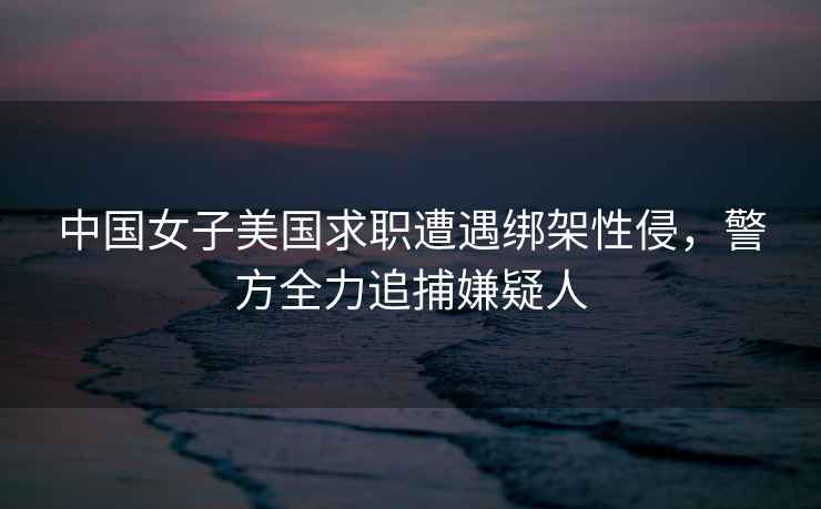 中國女子美國求職遭遇綁架性侵，警方全力追捕嫌疑人