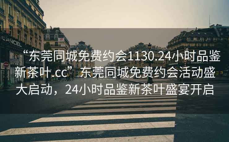 “東莞同城免費(fèi)約會(huì)1130.24小時(shí)品鑒新茶葉.cc”東莞同城免費(fèi)約會(huì)活動(dòng)盛大啟動(dòng)，24小時(shí)品鑒新茶葉盛宴開啟