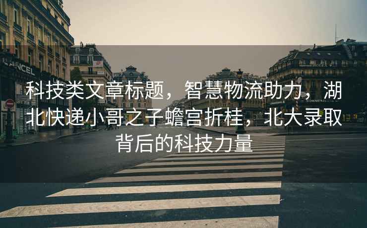 科技類文章標題，智慧物流助力，湖北快遞小哥之子蟾宮折桂，北大錄取背后的科技力量