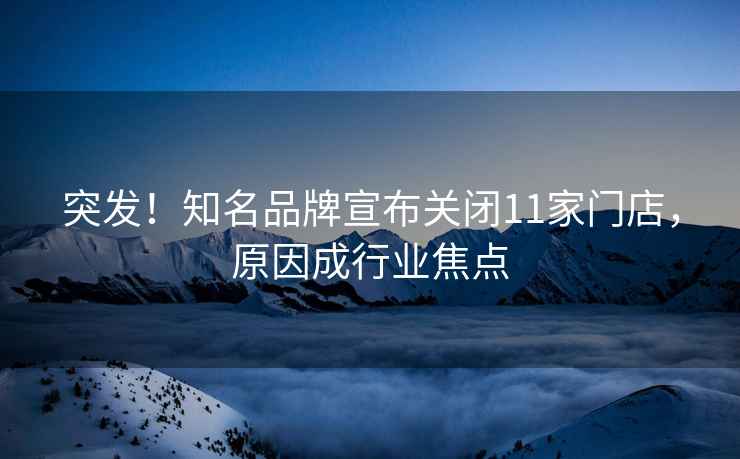突發！知名品牌宣布關閉11家門店，原因成行業焦點