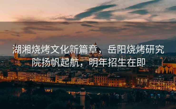 湖湘燒烤文化新篇章，岳陽燒烤研究院揚帆起航，明年招生在即