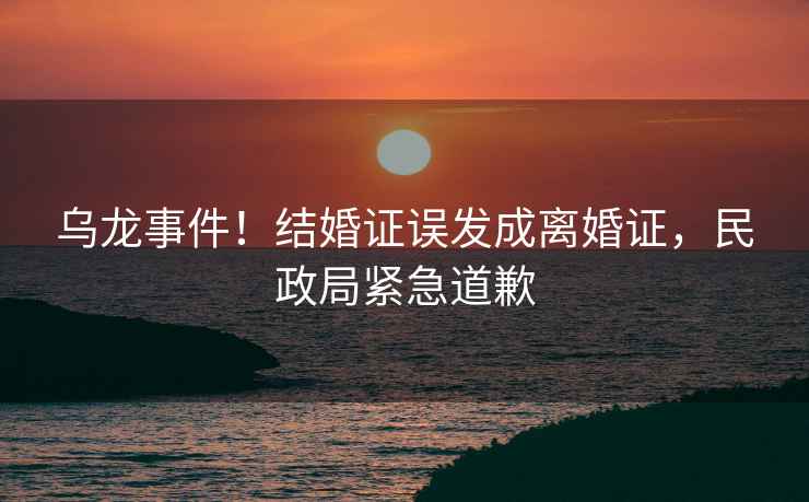 烏龍事件！結(jié)婚證誤發(fā)成離婚證，民政局緊急道歉