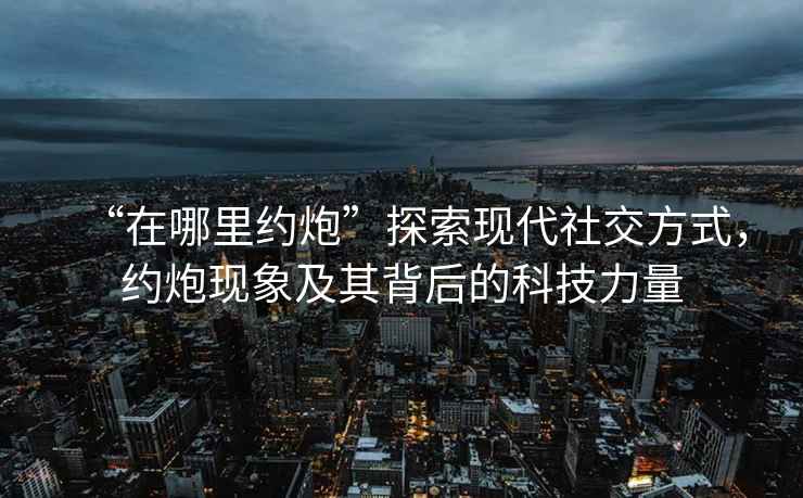 “在哪里約炮”探索現代社交方式，約炮現象及其背后的科技力量