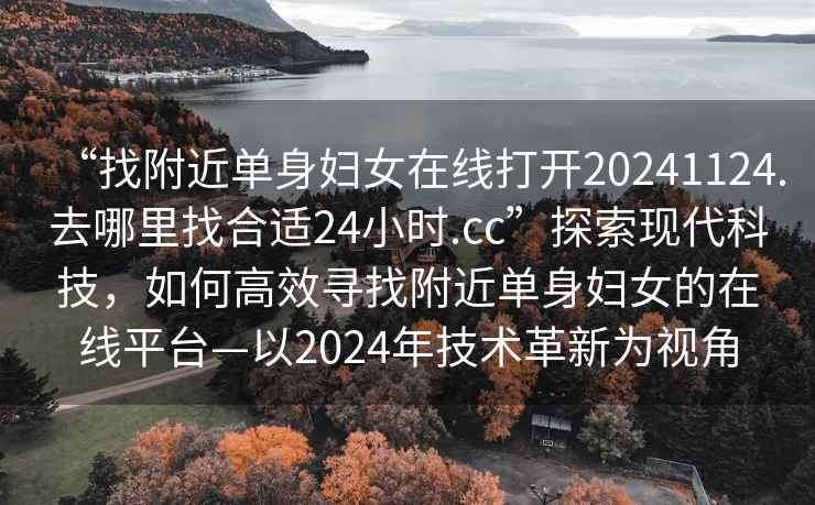 “找附近單身婦女在線打開20241124.去哪里找合適24小時.cc”探索現代科技，如何高效尋找附近單身婦女的在線平臺—以2024年技術革新為視角