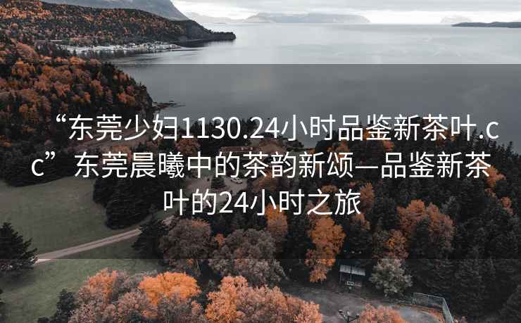 “東莞少婦1130.24小時品鑒新茶葉.cc”東莞晨曦中的茶韻新頌—品鑒新茶葉的24小時之旅