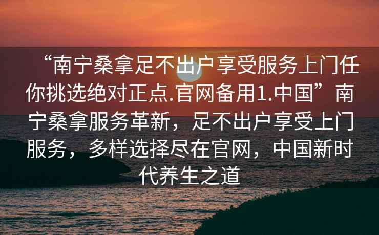 “南寧桑拿足不出戶享受服務上門任你挑選絕對正點.官網備用1.中國”南寧桑拿服務革新，足不出戶享受上門服務，多樣選擇盡在官網，中國新時代養(yǎng)生之道