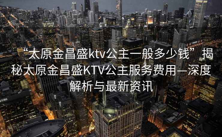 “太原金昌盛ktv公主一般多少錢”揭秘太原金昌盛KTV公主服務(wù)費用—深度解析與最新資訊