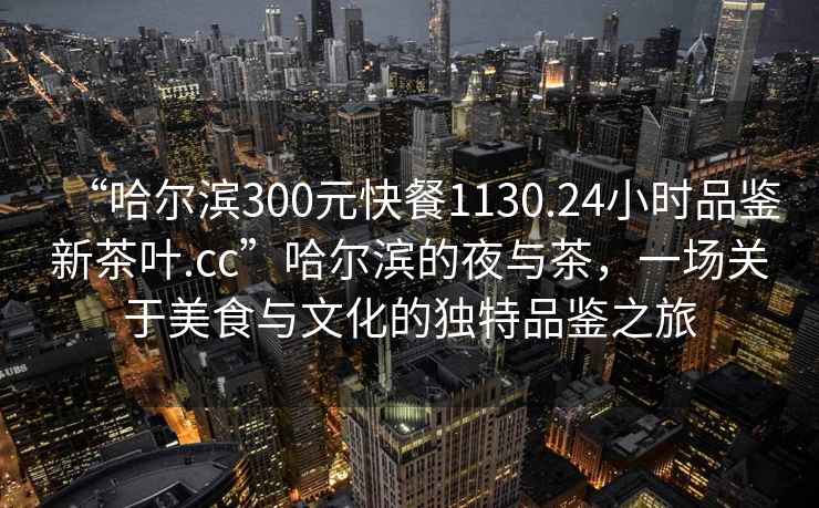 “哈爾濱300元快餐1130.24小時(shí)品鑒新茶葉.cc”哈爾濱的夜與茶，一場關(guān)于美食與文化的獨(dú)特品鑒之旅