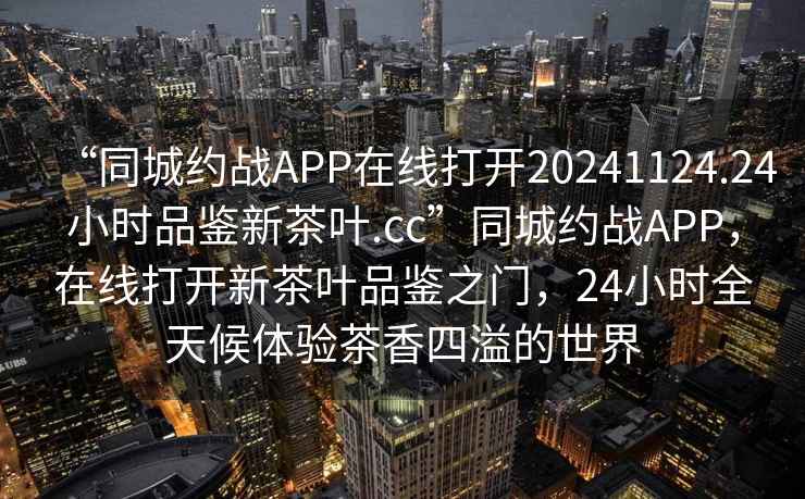 “同城約戰APP在線打開20241124.24小時品鑒新茶葉.cc”同城約戰APP，在線打開新茶葉品鑒之門，24小時全天候體驗茶香四溢的世界